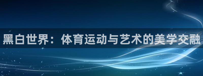 嗨王体育改名后怎么下载：黑白世界：体育运动与艺术的美学交融